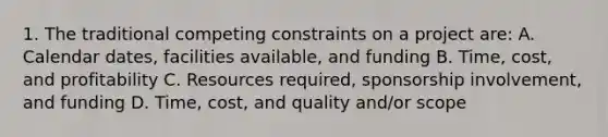 1. The traditional competing constraints on a project are: A. Calendar dates, facilities available, and funding B. Time, cost, and profitability C. Resources required, sponsorship involvement, and funding D. Time, cost, and quality and/or scope