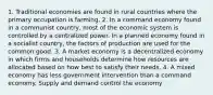 1. Traditional economies are found in rural countries where the primary occupation is farming. 2. In a command economy found in a communist country, most of the economic system is controlled by a centralized power. In a planned economy found in a socialist country, the factors of production are used for the common good. 3. A market economy is a decentralized economy in which firms and households determine how resources are allocated based on how best to satisfy their needs. 4. A mixed economy has less government intervention than a command economy. Supply and demand control the economy