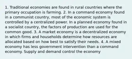 1. Traditional economies are found in rural countries where the primary occupation is farming. 2. In a command economy found in a communist country, most of the economic system is controlled by a centralized power. In a planned economy found in a socialist country, the factors of production are used for the common good. 3. A market economy is a decentralized economy in which firms and households determine how resources are allocated based on how best to satisfy their needs. 4. A mixed economy has less government intervention than a command economy. Supply and demand control the economy