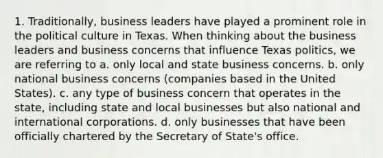 1. Traditionally, business leaders have played a prominent role in the political culture in Texas. When thinking about the business leaders and business concerns that influence Texas politics, we are referring to a. only local and state business concerns. b. only national business concerns (companies based in the United States). c. any type of business concern that operates in the state, including state and local businesses but also national and international corporations. d. only businesses that have been officially chartered by the Secretary of State's office.