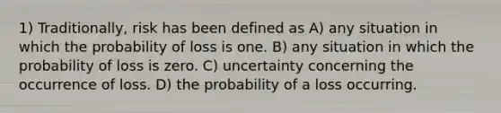 1) Traditionally, risk has been defined as A) any situation in which the probability of loss is one. B) any situation in which the probability of loss is zero. C) uncertainty concerning the occurrence of loss. D) the probability of a loss occurring.