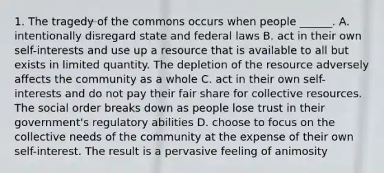 1. The tragedy of the commons occurs when people ______. A. intentionally disregard state and federal laws B. act in their own self-interests and use up a resource that is available to all but exists in limited quantity. The depletion of the resource adversely affects the community as a whole C. act in their own self-interests and do not pay their fair share for collective resources. The social order breaks down as people lose trust in their government's regulatory abilities D. choose to focus on the collective needs of the community at the expense of their own self-interest. The result is a pervasive feeling of animosity