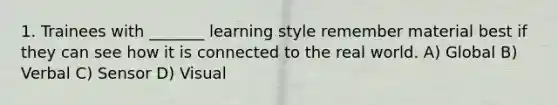 1. Trainees with _______ learning style remember material best if they can see how it is connected to the real world. A) Global B) Verbal C) Sensor D) Visual