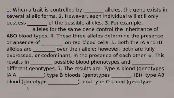 1. When a trait is controlled by ________ alleles, the gene exists in several allelic forms. 2. However, each individual will still only possess ________ of the possible alleles. 3. For example, __________ alleles for the same gene control the inheritance of ABO blood types. 4. These three alleles determine the presence or absence of _________ on red blood cells. 5. Both the IA and IB alleles are _________ over the i allele; however, both are fully expressed, or codominant, in the presence of each other. 6. This results in _________ possible blood phenotypes and _________ different genotypes. 7. The results are: Type A blood (genotypes IAIA, __________) type B bloods (genotypes ________, IBi), type AB blood (genotype ____________), and type O blood (genotype ________).