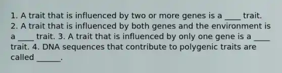 1. A trait that is influenced by two or more genes is a ____ trait. 2. A trait that is influenced by both genes and the environment is a ____ trait. 3. A trait that is influenced by only one gene is a ____ trait. 4. DNA sequences that contribute to polygenic traits are called ______.