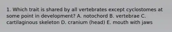 1. Which trait is shared by all vertebrates except cyclostomes at some point in development? A. notochord B. vertebrae C. cartilaginous skeleton D. cranium (head) E. mouth with jaws