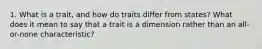 1. What is a trait, and how do traits differ from states? What does it mean to say that a trait is a dimension rather than an all-or-none characteristic?