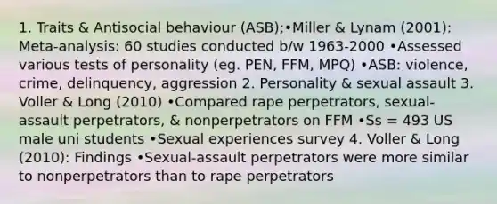 1. Traits & Antisocial behaviour (ASB);•Miller & Lynam (2001): Meta-analysis: 60 studies conducted b/w 1963-2000 •Assessed various tests of personality (eg. PEN, FFM, MPQ) •ASB: violence, crime, delinquency, aggression 2. Personality & sexual assault 3. Voller & Long (2010) •Compared rape perpetrators, sexual-assault perpetrators, & nonperpetrators on FFM •Ss = 493 US male uni students •Sexual experiences survey 4. Voller & Long (2010): Findings •Sexual-assault perpetrators were more similar to nonperpetrators than to rape perpetrators