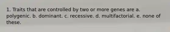 1. Traits that are controlled by two or more genes are a. polygenic. b. dominant. c. recessive. d. multifactorial. e. none of these.