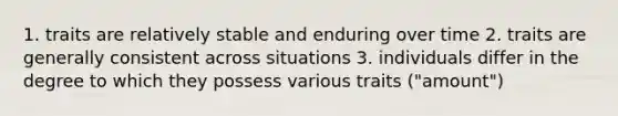 1. traits are relatively stable and enduring over time 2. traits are generally consistent across situations 3. individuals differ in the degree to which they possess various traits ("amount")