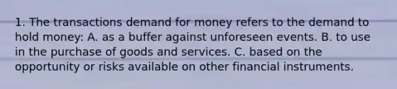 1. The transactions demand for money refers to the demand to hold money: A. as a buffer against unforeseen events. B. to use in the purchase of goods and services. C. based on the opportunity or risks available on other financial instruments.