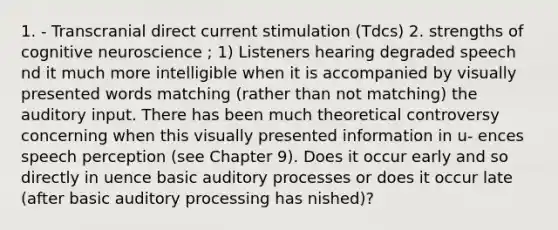 1. - Transcranial direct current stimulation (Tdcs) 2. strengths of cognitive neuroscience ; 1) Listeners hearing degraded speech nd it much more intelligible when it is accompanied by visually presented words matching (rather than not matching) the auditory input. There has been much theoretical controversy concerning when this visually presented information in u- ences speech perception (see Chapter 9). Does it occur early and so directly in uence basic auditory processes or does it occur late (after basic auditory processing has nished)?