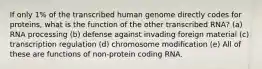 If only 1% of the transcribed human genome directly codes for proteins, what is the function of the other transcribed RNA? (a) RNA processing (b) defense against invading foreign material (c) transcription regulation (d) chromosome modification (e) All of these are functions of non-protein coding RNA.