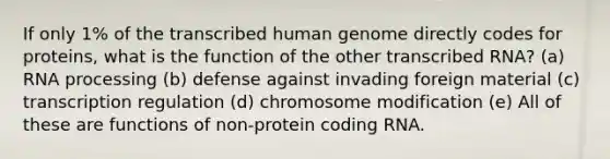 If only 1% of the transcribed human genome directly codes for proteins, what is the function of the other transcribed RNA? (a) RNA processing (b) defense against invading foreign material (c) transcription regulation (d) chromosome modification (e) All of these are functions of non-protein coding RNA.