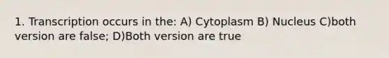 1. Transcription occurs in the: A) Cytoplasm B) Nucleus C)both version are false; D)Both version are true