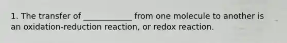 1. The transfer of ____________ from one molecule to another is an oxidation-reduction reaction, or redox reaction.