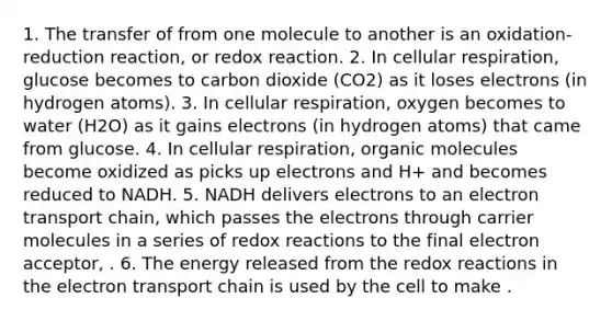 1. The transfer of from one molecule to another is an oxidation-reduction reaction, or redox reaction. 2. In cellular respiration, glucose becomes to carbon dioxide (CO2) as it loses electrons (in hydrogen atoms). 3. In cellular respiration, oxygen becomes to water (H2O) as it gains electrons (in hydrogen atoms) that came from glucose. 4. In cellular respiration, organic molecules become oxidized as picks up electrons and H+ and becomes reduced to NADH. 5. NADH delivers electrons to an electron transport chain, which passes the electrons through carrier molecules in a series of redox reactions to the final electron acceptor, . 6. The energy released from the redox reactions in the electron transport chain is used by the cell to make .