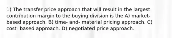 1) The transfer price approach that will result in the largest contribution margin to the buying division is the A) market- based approach. B) time- and- material pricing approach. C) cost- based approach. D) negotiated price approach.