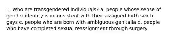 1. Who are transgendered individuals? a. people whose sense of gender identity is inconsistent with their assigned birth sex b. gays c. people who are born with ambiguous genitalia d. people who have completed sexual reassignment through surgery