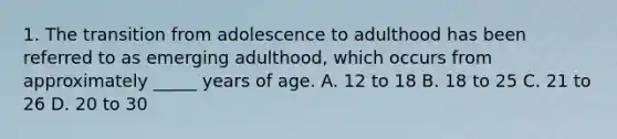 1. The transition from adolescence to adulthood has been referred to as emerging adulthood, which occurs from approximately _____ years of age. A. 12 to 18 B. 18 to 25 C. 21 to 26 D. 20 to 30