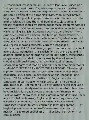 1. Transitional (most common) --a native language is used as a "bridge" (or transition) to English --no proficiency in native language --" intensive English language instruction, but students get some portion of their academic instruction in their native language. The goal is to prepare students for regular classes in English without letting them fall behind in subject areas. In theory, students should transition out of these programs within a few years." 2. Maintenance --student maintains native language while learning English --students become truly bilingual --more expensive --"aims to preserve and build on students' native-language skills as they continue to acquire English as a second language." 3. Dual Language --most effective model --both ELLs and English speaking students learn two languages --Harrisonburg: Fall 2010 --" two groups of students are combined in one class. Instruction is in English for part of the day and in another language for at least half of the day. Often, these school programs are grounded in the philosophy that all students should be bilingual.Research on two-way dual-language programs reports that reading and math scores are higher for all students" THREE PIGS ANALOGY FOR 3 APPROACHES --no english support: straw house --ESL support and transitional bilingual education: stick house --maintenance or dual language: brick house NOT BILINGUAL EDUCATION: 1. English as a Second Language (ESL): --supplemental instruction to help students acquire English --limited or no use of student's native language --cheap and most widely used --main alternative when classrooms have multiple language groups 2. Immersion/Submersion -- a "sink or swim": throw them in the classroom and don't give them any extra help in learning English and hope they survive" --violation of federal law --can also mean using sheltered (simplified English) to assist children in learning content ----- at beginning level education: -----Mainstream classes (art, p.e, music) -----sheltered english ESL -----first lang. instruction in all core subjects