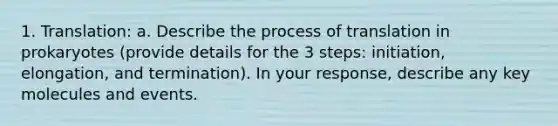 1. Translation: a. Describe the process of translation in prokaryotes (provide details for the 3 steps: initiation, elongation, and termination). In your response, describe any key molecules and events.