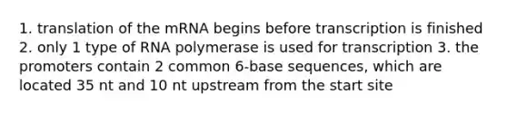 1. translation of the mRNA begins before transcription is finished 2. only 1 type of RNA polymerase is used for transcription 3. the promoters contain 2 common 6-base sequences, which are located 35 nt and 10 nt upstream from the start site