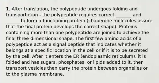 1. After translation, the polypeptide undergoes folding and transportation - the polypeptide requires correct _______ and ______ to form a functioning protein (chaperone molecules assure that the final protein develops the correct shape). Proteins containing more than one polypeptide are joined to achieve the final three-dimensional shape. The first few amino acids of a polypeptide act as a signal peptide that indicates whether it belongs at a specific location in the cell or if it is to be secreted by the cell. After it enters the ER (endoplasmic reticulum), it is folded and has sugars, phosphates, or lipids added to it, then transport vesicles then carry the protein between organelles or to the plasma membrane.