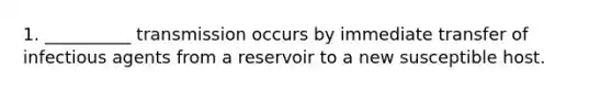 1. __________ transmission occurs by immediate transfer of infectious agents from a reservoir to a new susceptible host.