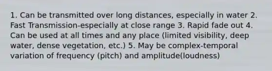 1. Can be transmitted over long distances, especially in water 2. Fast Transmission-especially at close range 3. Rapid fade out 4. Can be used at all times and any place (limited visibility, deep water, dense vegetation, etc.) 5. May be complex-temporal variation of frequency (pitch) and amplitude(loudness)