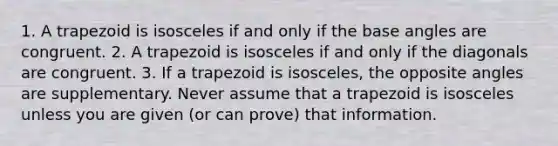 1. A trapezoid is isosceles if and only if the base angles are congruent. 2. A trapezoid is isosceles if and only if the diagonals are congruent. 3. If a trapezoid is isosceles, the opposite angles are supplementary. Never assume that a trapezoid is isosceles unless you are given (or can prove) that information.