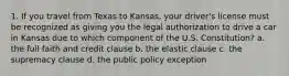 1. If you travel from Texas to Kansas, your driver's license must be recognized as giving you the legal authorization to drive a car in Kansas due to which component of the U.S. Constitution? a. the full faith and credit clause b. the elastic clause c. the supremacy clause d. the public policy exception