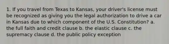 1. If you travel from Texas to Kansas, your driver's license must be recognized as giving you the legal authorization to drive a car in Kansas due to which component of the U.S. Constitution? a. the full faith and credit clause b. the elastic clause c. the supremacy clause d. the public policy exception