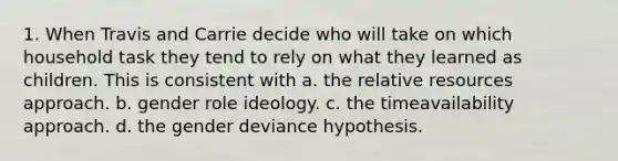 1. When Travis and Carrie decide who will take on which household task they tend to rely on what they learned as children. This is consistent with a. the relative resources approach. b. gender role ideology. c. the timeavailability approach. d. the gender deviance hypothesis.