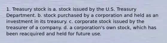 1. Treasury stock is a. stock issued by the U.S. Treasury Department. b. stock purchased by a corporation and held as an investment in its treasury. c. corporate stock issued by the treasurer of a company. d. a corporation's own stock, which has been reacquired and held for future use.