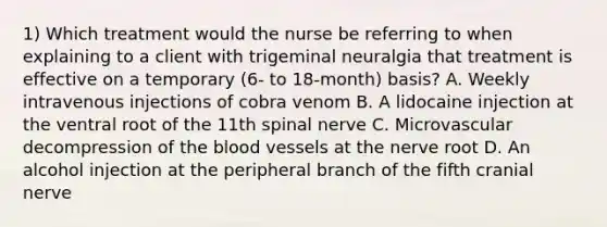 1) Which treatment would the nurse be referring to when explaining to a client with trigeminal neuralgia that treatment is effective on a temporary (6- to 18-month) basis? A. Weekly intravenous injections of cobra venom B. A lidocaine injection at the ventral root of the 11th spinal nerve C. Microvascular decompression of the blood vessels at the nerve root D. An alcohol injection at the peripheral branch of the fifth cranial nerve