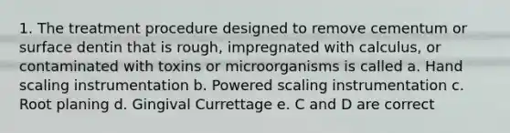 1. The treatment procedure designed to remove cementum or surface dentin that is rough, impregnated with calculus, or contaminated with toxins or microorganisms is called a. Hand scaling instrumentation b. Powered scaling instrumentation c. Root planing d. Gingival Currettage e. C and D are correct