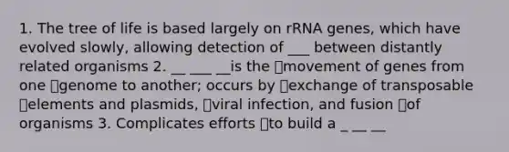 1. The tree of life is based largely on rRNA genes, which have evolved slowly, allowing detection of ___ between distantly related organisms 2. __ ___ __is the movement of genes from one genome to another; occurs by exchange of transposable elements and plasmids, viral infection, and fusion of organisms 3. Complicates efforts to build a _ __ __