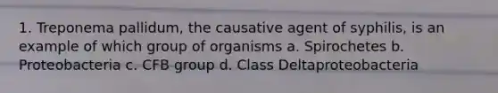 1. Treponema pallidum, the causative agent of syphilis, is an example of which group of organisms a. Spirochetes b. Proteobacteria c. CFB group d. Class Deltaproteobacteria