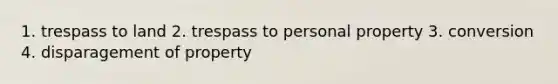 1. trespass to land 2. trespass to personal property 3. conversion 4. disparagement of property