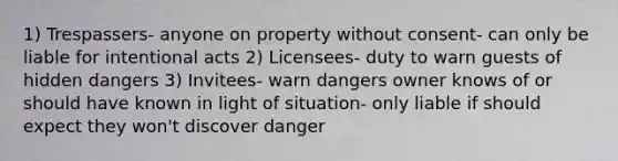 1) Trespassers- anyone on property without consent- can only be liable for intentional acts 2) Licensees- duty to warn guests of hidden dangers 3) Invitees- warn dangers owner knows of or should have known in light of situation- only liable if should expect they won't discover danger