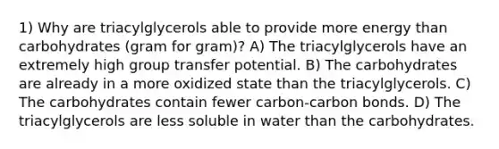 1) Why are triacylglycerols able to provide more energy than carbohydrates (gram for gram)? A) The triacylglycerols have an extremely high group transfer potential. B) The carbohydrates are already in a more oxidized state than the triacylglycerols. C) The carbohydrates contain fewer carbon-carbon bonds. D) The triacylglycerols are less soluble in water than the carbohydrates.