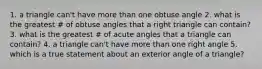 1. a triangle can't have more than one obtuse angle 2. what is the greatest # of obtuse angles that a right triangle can contain? 3. what is the greatest # of acute angles that a triangle can contain? 4. a triangle can't have more than one right angle 5. which is a true statement about an exterior angle of a triangle?