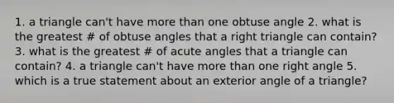 1. a triangle can't have more than one obtuse angle 2. what is the greatest # of obtuse angles that a right triangle can contain? 3. what is the greatest # of acute angles that a triangle can contain? 4. a triangle can't have more than one right angle 5. which is a true statement about an exterior angle of a triangle?