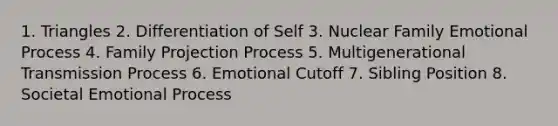 1. Triangles 2. Differentiation of Self 3. Nuclear Family Emotional Process 4. Family Projection Process 5. Multigenerational Transmission Process 6. Emotional Cutoff 7. Sibling Position 8. Societal Emotional Process