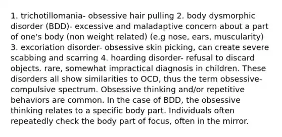 1. trichotillomania- obsessive hair pulling 2. body dysmorphic disorder (BDD)- excessive and maladaptive concern about a part of one's body (non weight related) (e.g nose, ears, muscularity) 3. excoriation disorder- obsessive skin picking, can create severe scabbing and scarring 4. hoarding disorder- refusal to discard objects. rare, somewhat impractical diagnosis in children. These disorders all show similarities to OCD, thus the term obsessive-compulsive spectrum. Obsessive thinking and/or repetitive behaviors are common. In the case of BDD, the obsessive thinking relates to a specific body part. Individuals often repeatedly check the body part of focus, often in the mirror.