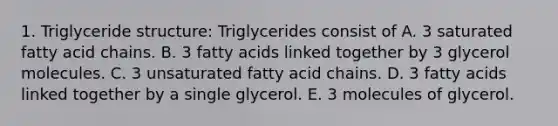 1. Triglyceride structure: Triglycerides consist of A. 3 saturated fatty acid chains. B. 3 fatty acids linked together by 3 glycerol molecules. C. 3 unsaturated fatty acid chains. D. 3 fatty acids linked together by a single glycerol. E. 3 molecules of glycerol.