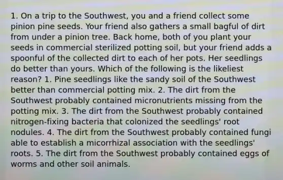 1. On a trip to the Southwest, you and a friend collect some pinion pine seeds. Your friend also gathers a small bagful of dirt from under a pinion tree. Back home, both of you plant your seeds in commercial sterilized potting soil, but your friend adds a spoonful of the collected dirt to each of her pots. Her seedlings do better than yours. Which of the following is the likeliest reason? 1. Pine seedlings like the sandy soil of the Southwest better than commercial potting mix. 2. The dirt from the Southwest probably contained micronutrients missing from the potting mix. 3. The dirt from the Southwest probably contained nitrogen-fixing bacteria that colonized the seedlings' root nodules. 4. The dirt from the Southwest probably contained fungi able to establish a micorrhizal association with the seedlings' roots. 5. The dirt from the Southwest probably contained eggs of worms and other soil animals.