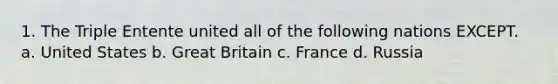 1. The Triple Entente united all of the following nations EXCEPT. a. United States b. Great Britain c. France d. Russia