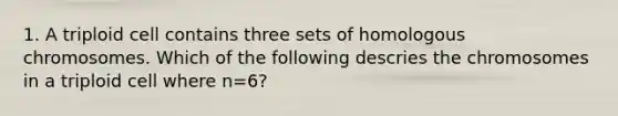 1. A triploid cell contains three sets of homologous chromosomes. Which of the following descries the chromosomes in a triploid cell where n=6?